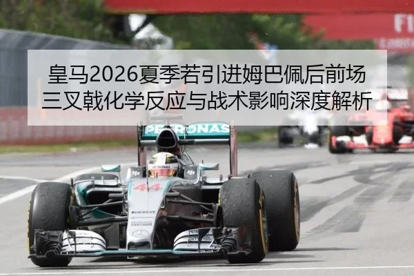 皇马2026夏季若引进姆巴佩后前场三叉戟化学反应与战术影响深度解析