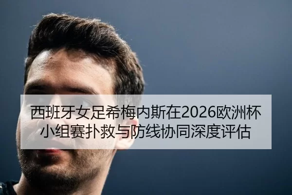 西班牙女足希梅内斯在2026欧洲杯小组赛扑救与防线协同深度评估