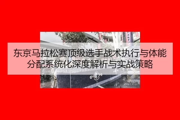 东京马拉松赛顶级选手战术执行与体能分配系统化深度解析与实战策略