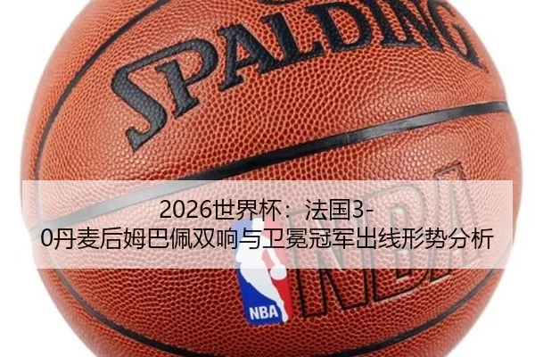 2026世界杯：法国3-0丹麦后姆巴佩双响与卫冕冠军出线形势分析